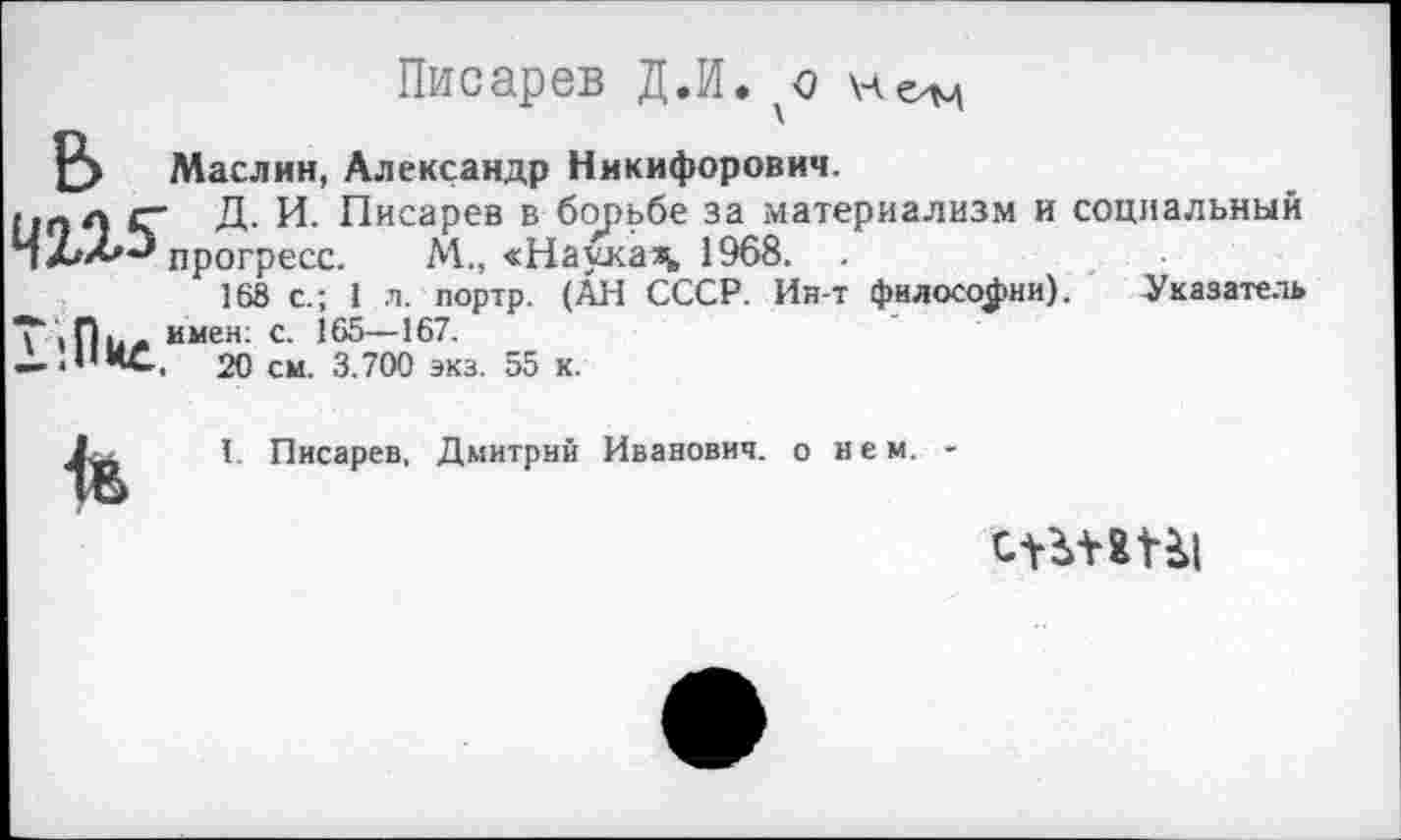 ﻿Писарев Д.И.
Р> Маслин, Александр Никифорович.
,.„л Д- И. Писарев в борьбе за материализм и социальный прогресс. М., «Наукам, 1968. .
168 с.; 1 л. портр. (АН СССР. Ин-т философии). Указатель
Т имен: с. 165—167.
— .НИС, 20 см. 3.700 экз. 55 к.
I. Писарев, Дмитрий Иванович, о н е м. -
